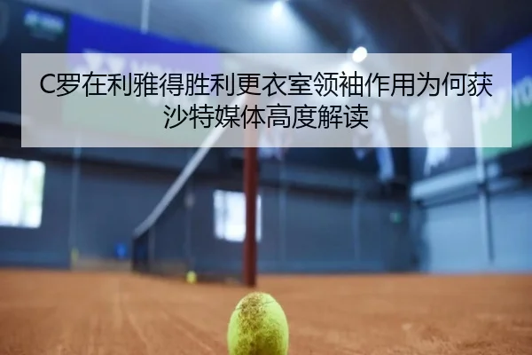 C罗在利雅得胜利更衣室领袖作用为何获沙特媒体高度解读 | leyu