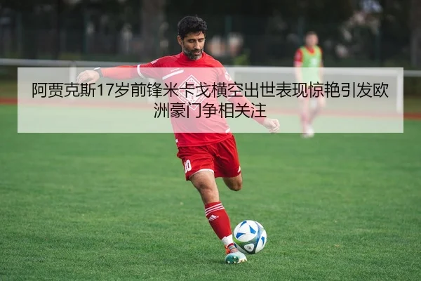阿贾克斯17岁前锋米卡戈横空出世表现惊艳引发欧洲豪门争相关注