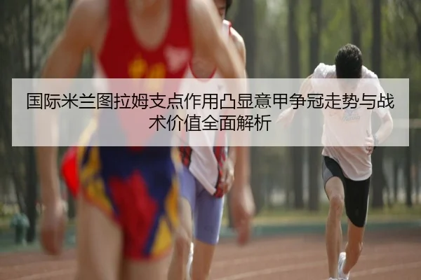 国际米兰图拉姆支点作用凸显意甲争冠走势与战术价值全面解析