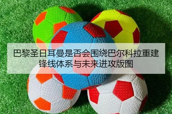 巴黎圣日耳曼是否会围绕巴尔科拉重建锋线体系与未来进攻版图 - leyu