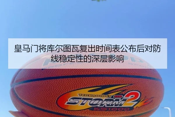 皇马门将库尔图瓦复出时间表公布后对防线稳定性的深层影响 - leyu