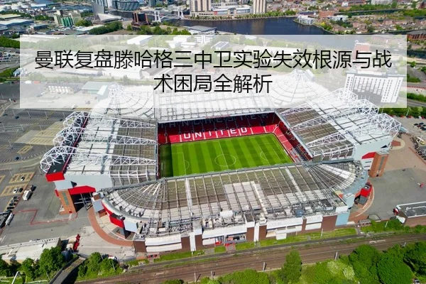 曼联复盘滕哈格三中卫实验失效根源与战术困局全解析 - leyu