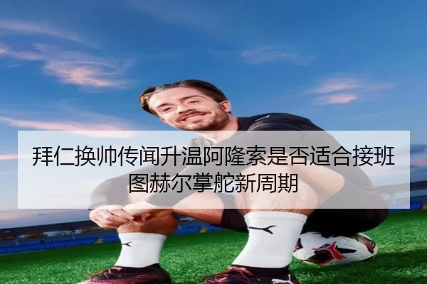 拜仁换帅传闻升温阿隆索是否适合接班图赫尔掌舵新周期