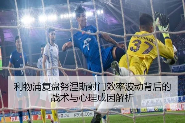 利物浦复盘努涅斯射门效率波动背后的战术与心理成因解析 | leyu