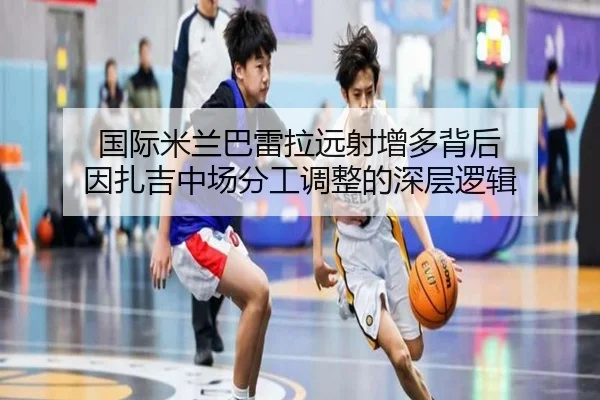 国际米兰巴雷拉远射增多背后 因扎吉中场分工调整的深层逻辑 | leyu