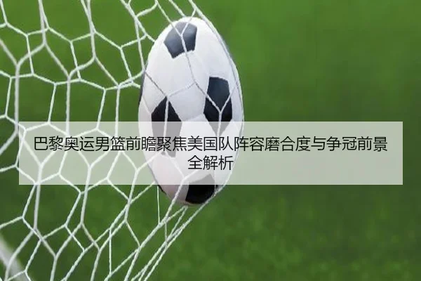 巴黎奥运男篮前瞻聚焦美国队阵容磨合度与争冠前景全解析 | leyu