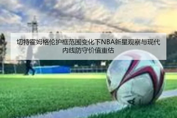 切特霍姆格伦护框范围变化下NBA新星观察与现代内线防守价值重估 | leyu
