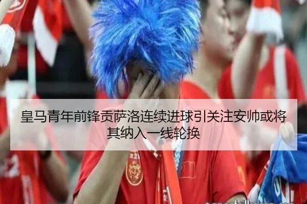 皇马青年前锋贡萨洛连续进球引关注安帅或将其纳入一线轮换 | leyu