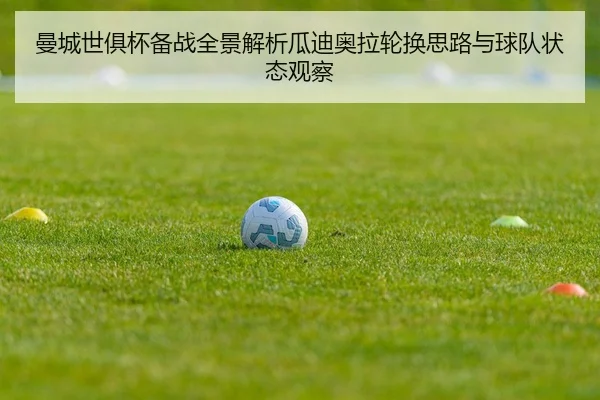 曼城世俱杯备战全景解析瓜迪奥拉轮换思路与球队状态观察 | leyu