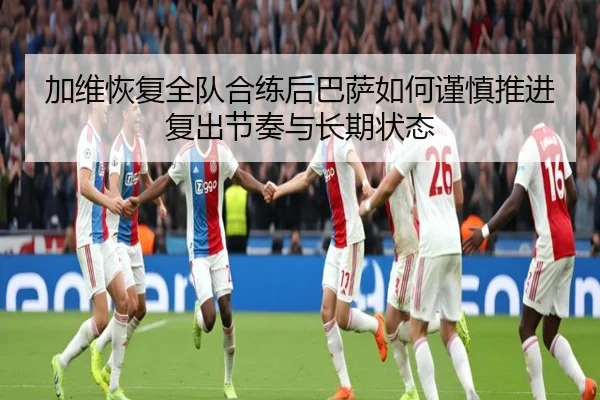 加维恢复全队合练后巴萨如何谨慎推进复出节奏与长期状态 | leyu